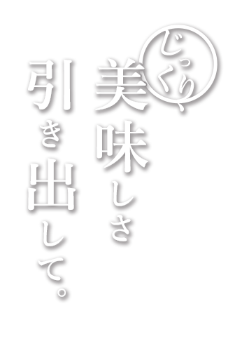 じっくり、美味しさ引き出して。